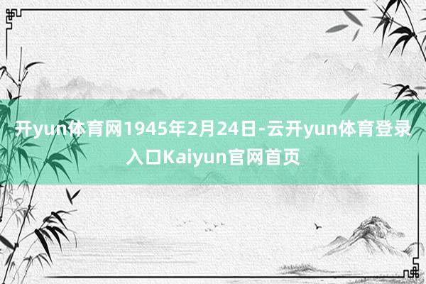 开yun体育网1945年2月24日-云开yun体育登录入口Kaiyun官网首页