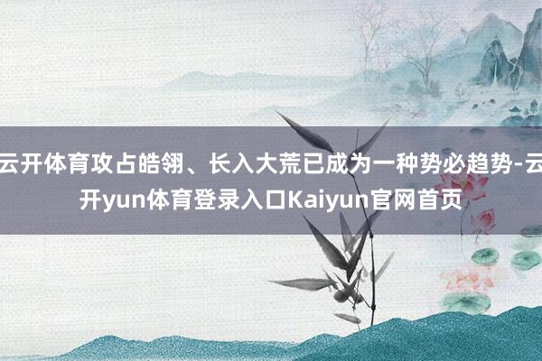 云开体育攻占皓翎、长入大荒已成为一种势必趋势-云开yun体育登录入口Kaiyun官网首页