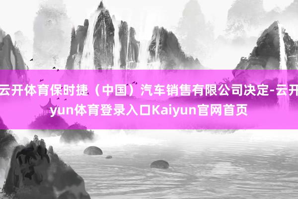 云开体育保时捷（中国）汽车销售有限公司决定-云开yun体育登录入口Kaiyun官网首页