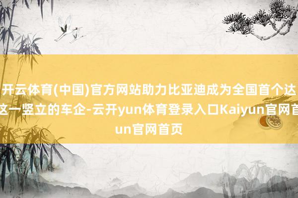 开云体育(中国)官方网站助力比亚迪成为全国首个达成这一竖立的车企-云开yun体育登录入口Kaiyun官网首页