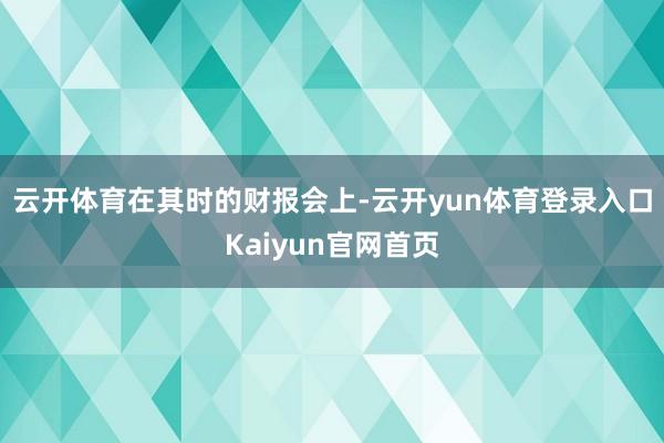 云开体育　　在其时的财报会上-云开yun体育登录入口Kaiyun官网首页