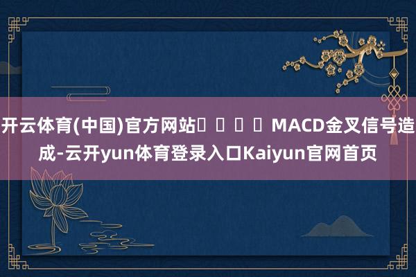 开云体育(中国)官方网站				MACD金叉信号造成-云开yun体育登录入口Kaiyun官网首页