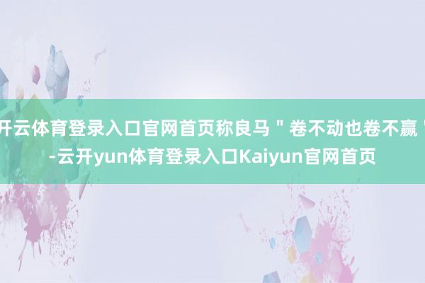 开云体育登录入口官网首页称良马＂卷不动也卷不赢＂-云开yun体育登录入口Kaiyun官网首页