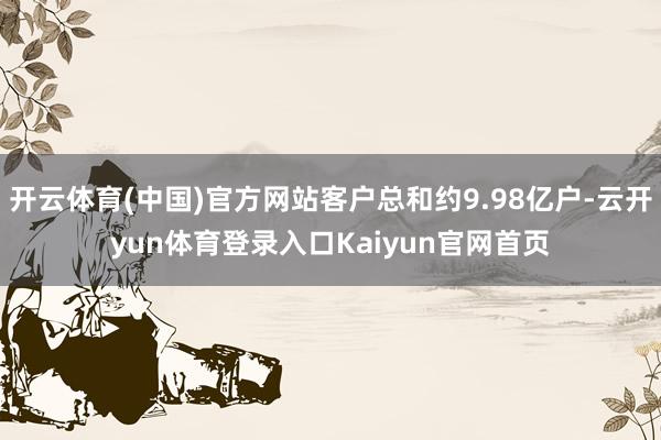 开云体育(中国)官方网站客户总和约9.98亿户-云开yun体育登录入口Kaiyun官网首页