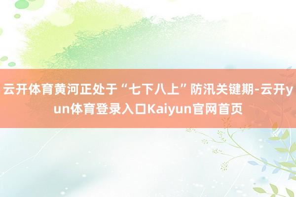 云开体育黄河正处于“七下八上”防汛关键期-云开yun体育登录入口Kaiyun官网首页