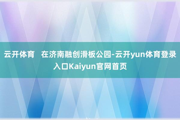 云开体育   在济南融创滑板公园-云开yun体育登录入口Kaiyun官网首页