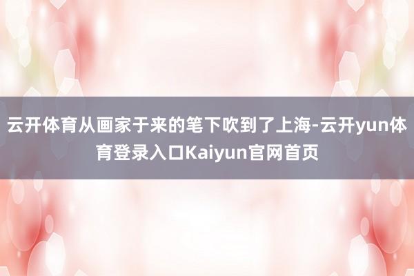 云开体育从画家于来的笔下吹到了上海-云开yun体育登录入口Kaiyun官网首页