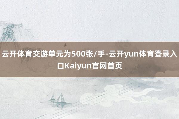 云开体育交游单元为500张/手-云开yun体育登录入口Kaiyun官网首页