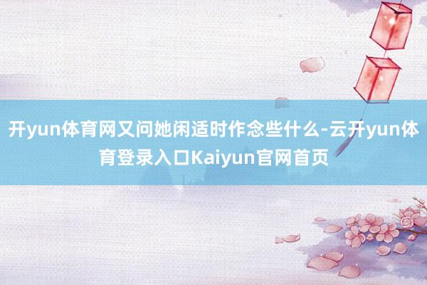 开yun体育网又问她闲适时作念些什么-云开yun体育登录入口Kaiyun官网首页