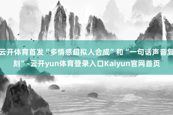 云开体育首发“多情感超拟人合成”和“一句话声音复刻”-云开yun体育登录入口Kaiyun官网首页