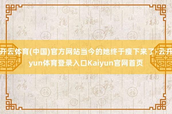 开云体育(中国)官方网站当今的她终于瘦下来了-云开yun体育登录入口Kaiyun官网首页