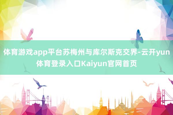 体育游戏app平台苏梅州与库尔斯克交界-云开yun体育登录入口Kaiyun官网首页