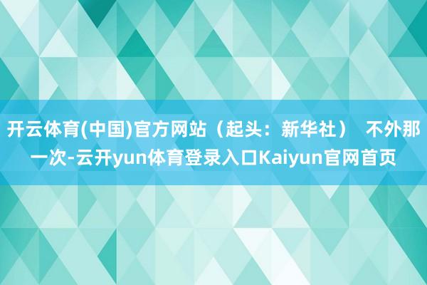 开云体育(中国)官方网站（起头：新华社）  不外那一次-云开yun体育登录入口Kaiyun官网首页