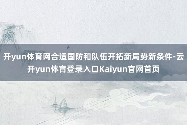 开yun体育网合适国防和队伍开拓新局势新条件-云开yun体育登录入口Kaiyun官网首页