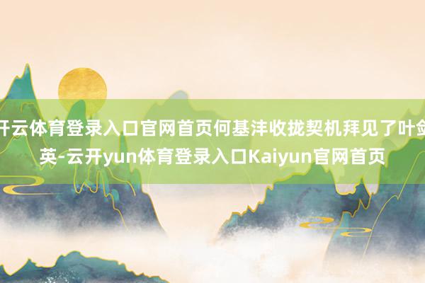 开云体育登录入口官网首页何基沣收拢契机拜见了叶剑英-云开yun体育登录入口Kaiyun官网首页