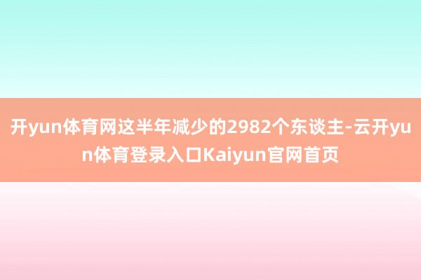 开yun体育网这半年减少的2982个东谈主-云开yun体育登录入口Kaiyun官网首页