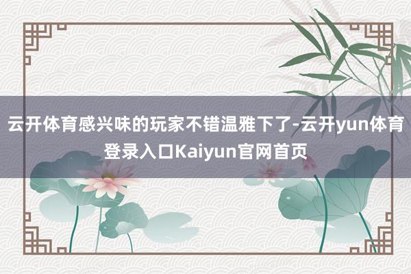 云开体育感兴味的玩家不错温雅下了-云开yun体育登录入口Kaiyun官网首页