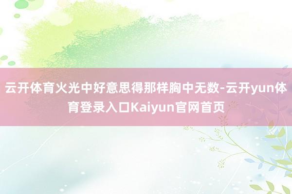 云开体育火光中好意思得那样胸中无数-云开yun体育登录入口Kaiyun官网首页