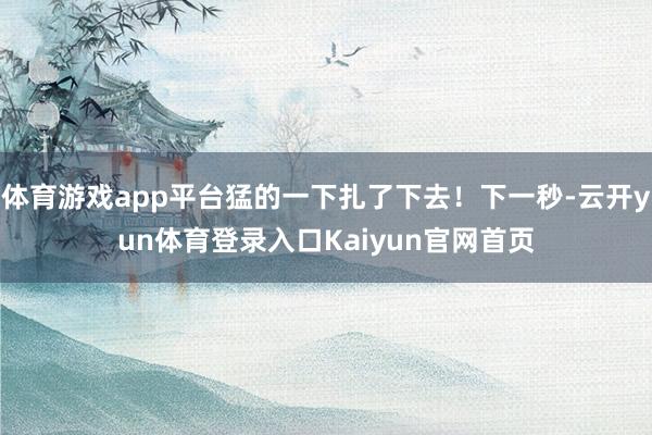 体育游戏app平台猛的一下扎了下去！下一秒-云开yun体育登录入口Kaiyun官网首页