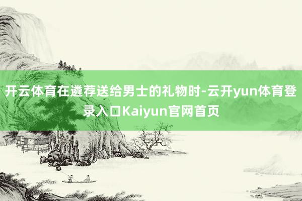 开云体育在遴荐送给男士的礼物时-云开yun体育登录入口Kaiyun官网首页