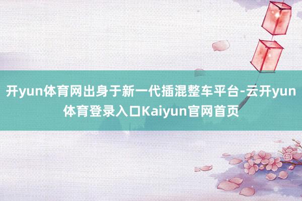 开yun体育网出身于新一代插混整车平台-云开yun体育登录入口Kaiyun官网首页