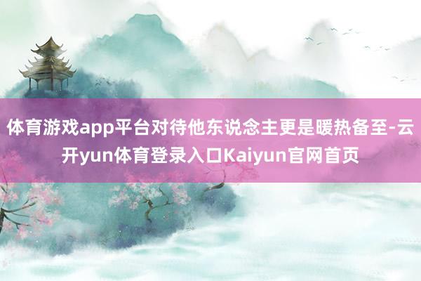 体育游戏app平台对待他东说念主更是暖热备至-云开yun体育登录入口Kaiyun官网首页