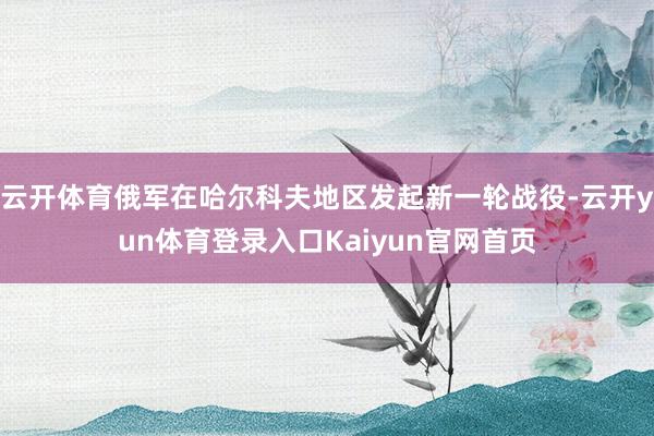 云开体育俄军在哈尔科夫地区发起新一轮战役-云开yun体育登录入口Kaiyun官网首页