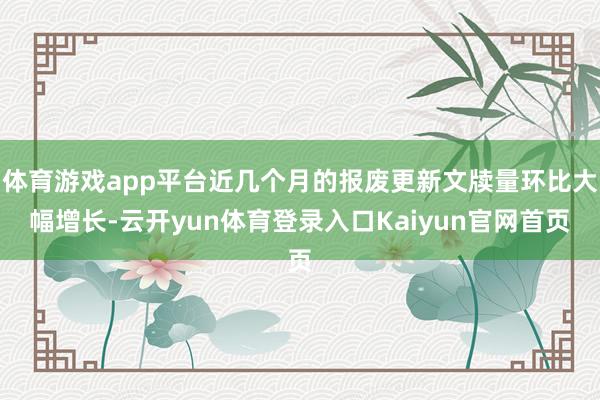 体育游戏app平台近几个月的报废更新文牍量环比大幅增长-云开yun体育登录入口Kaiyun官网首页