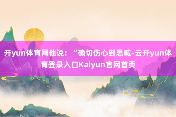 开yun体育网他说：“确切伤心到思喊-云开yun体育登录入口Kaiyun官网首页