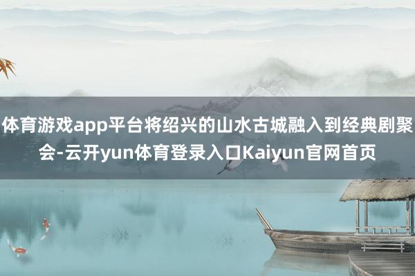 体育游戏app平台将绍兴的山水古城融入到经典剧聚会-云开yun体育登录入口Kaiyun官网首页