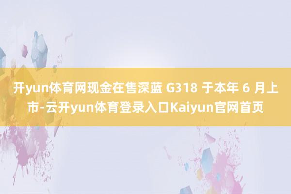 开yun体育网现金在售深蓝 G318 于本年 6 月上市-云开yun体育登录入口Kaiyun官网首页