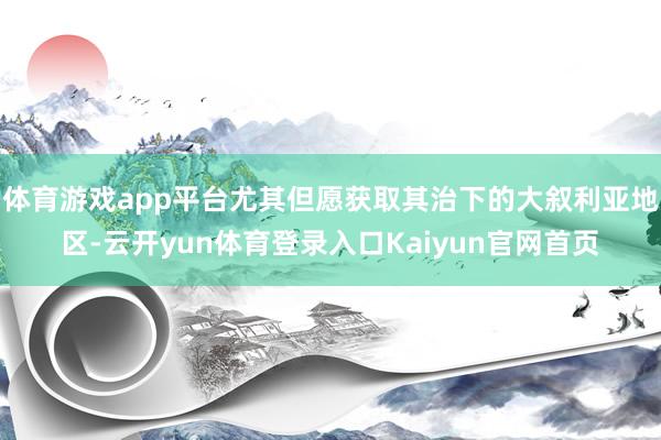 体育游戏app平台尤其但愿获取其治下的大叙利亚地区-云开yun体育登录入口Kaiyun官网首页