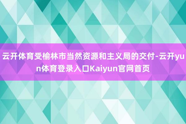 云开体育受榆林市当然资源和主义局的交付-云开yun体育登录入口Kaiyun官网首页