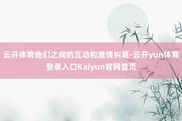 云开体育他们之间的互动和激情纠葛-云开yun体育登录入口Kaiyun官网首页