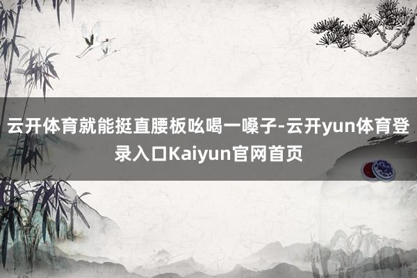 云开体育就能挺直腰板吆喝一嗓子-云开yun体育登录入口Kaiyun官网首页