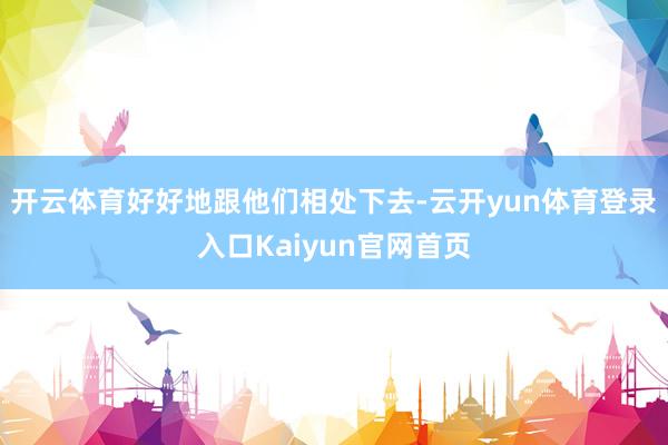 开云体育好好地跟他们相处下去-云开yun体育登录入口Kaiyun官网首页