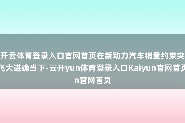 开云体育登录入口官网首页在新动力汽车销量约束突飞大进确当下-云开yun体育登录入口Kaiyun官网首页