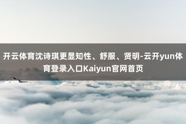 开云体育沈诗琪更显知性、舒服、贤明-云开yun体育登录入口Kaiyun官网首页