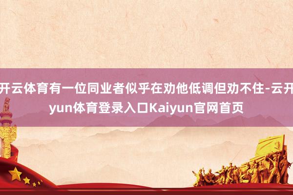 开云体育有一位同业者似乎在劝他低调但劝不住-云开yun体育登录入口Kaiyun官网首页