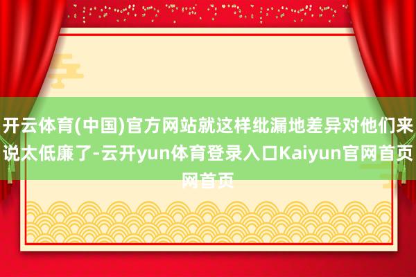 开云体育(中国)官方网站就这样纰漏地差异对他们来说太低廉了-云开yun体育登录入口Kaiyun官网首页