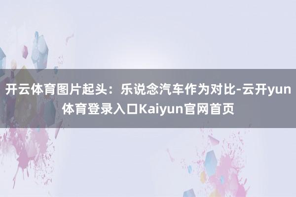 开云体育图片起头：乐说念汽车作为对比-云开yun体育登录入口Kaiyun官网首页