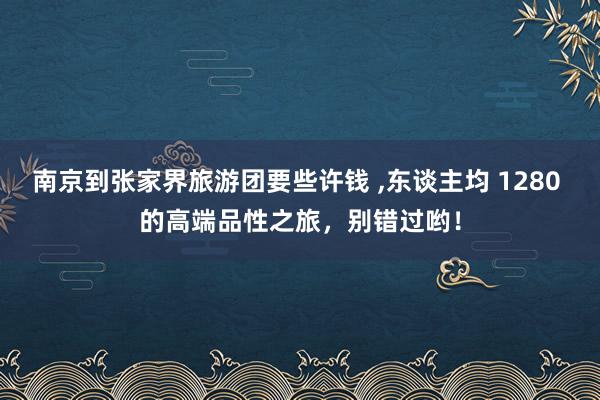 南京到张家界旅游团要些许钱 ,东谈主均 1280 的高端品性之旅，别错过哟！