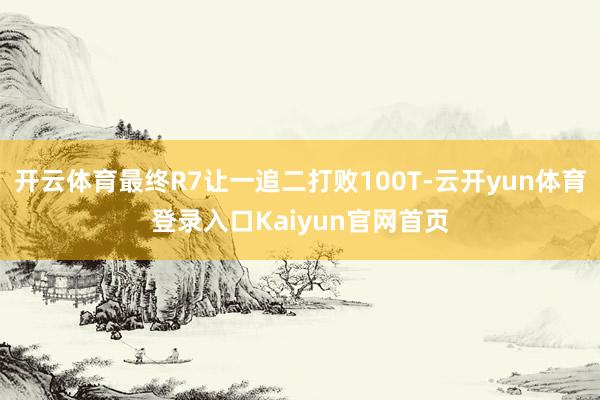 开云体育最终R7让一追二打败100T-云开yun体育登录入口Kaiyun官网首页