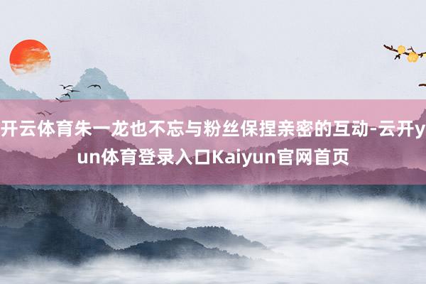 开云体育朱一龙也不忘与粉丝保捏亲密的互动-云开yun体育登录入口Kaiyun官网首页