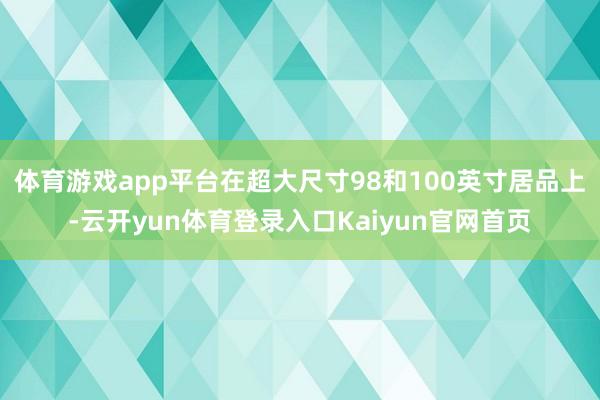 体育游戏app平台在超大尺寸98和100英寸居品上-云开yun体育登录入口Kaiyun官网首页