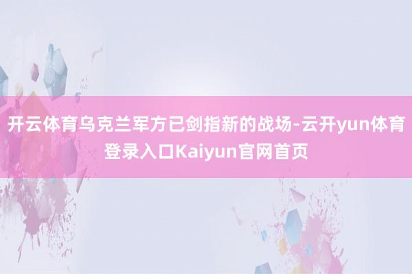 开云体育乌克兰军方已剑指新的战场-云开yun体育登录入口Kaiyun官网首页