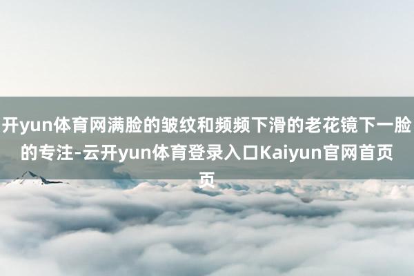 开yun体育网满脸的皱纹和频频下滑的老花镜下一脸的专注-云开yun体育登录入口Kaiyun官网首页