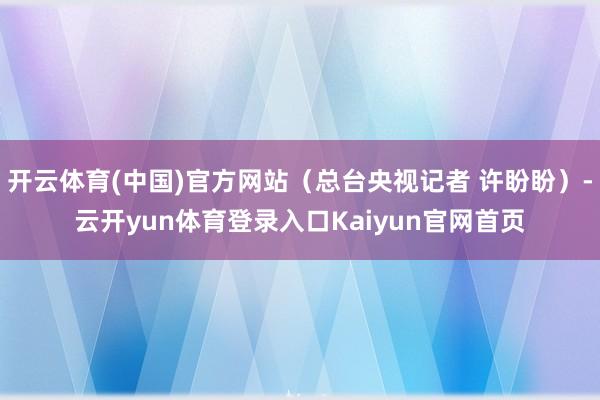 开云体育(中国)官方网站（总台央视记者 许盼盼）-云开yun体育登录入口Kaiyun官网首页