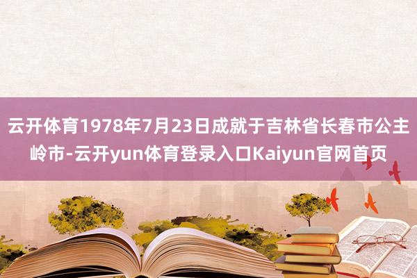 云开体育1978年7月23日成就于吉林省长春市公主岭市-云开yun体育登录入口Kaiyun官网首页