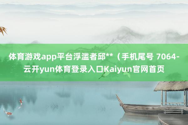 体育游戏app平台浮滥者邱**（手机尾号 7064-云开yun体育登录入口Kaiyun官网首页